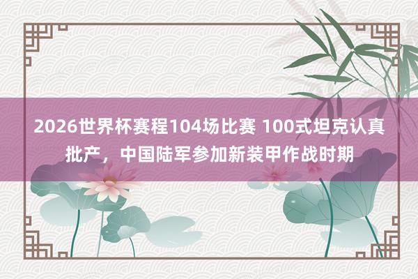 2026世界杯赛程104场比赛 100式坦克认真批产，中国陆军参加新装甲作战时期