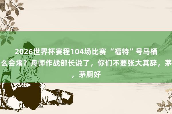 2026世界杯赛程104场比赛 “福特”号马桶为什么会堵？舟师作战部长说了，你们不要张大其辞，茅厕好