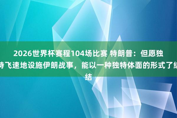 2026世界杯赛程104场比赛 特朗普：但愿独特飞速地设施伊朗战事，能以一种独特体面的形式了结