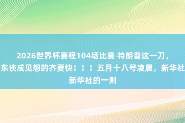 2026世界杯赛程104场比赛 特朗普这一刀，比整个东谈成见想的齐要快！！！五月十八号凌晨，新华社的一则