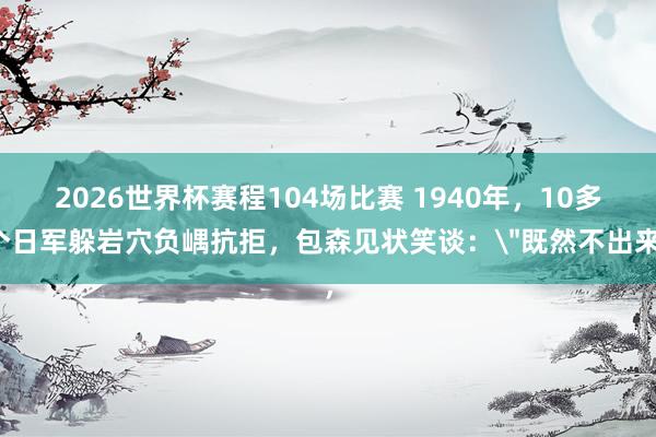 2026世界杯赛程104场比赛 1940年，10多个日军躲岩穴负嵎抗拒，包森见状笑谈：