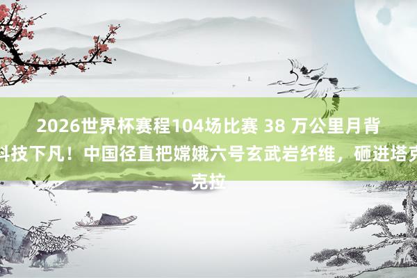 2026世界杯赛程104场比赛 38 万公里月背黑科技下凡！中国径直把嫦娥六号玄武岩纤维，砸进塔克拉