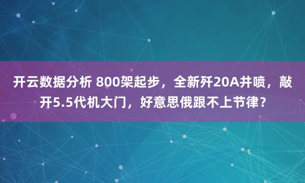 开云数据分析 800架起步，全新歼20A井喷，敲开5.5代机大门，好意思俄跟不上节律？