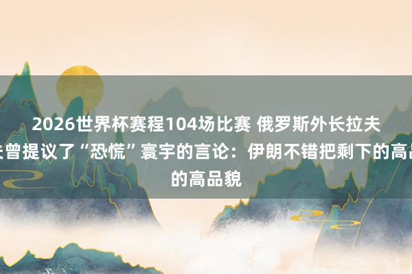2026世界杯赛程104场比赛 俄罗斯外长拉夫罗夫曾提议了“恐慌”寰宇的言论：伊朗不错把剩下的高品貌
