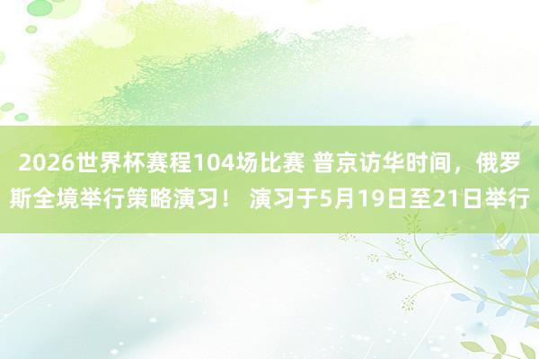 2026世界杯赛程104场比赛 普京访华时间，俄罗斯全境举行策略演习！ 演习于5月19日至21日举行
