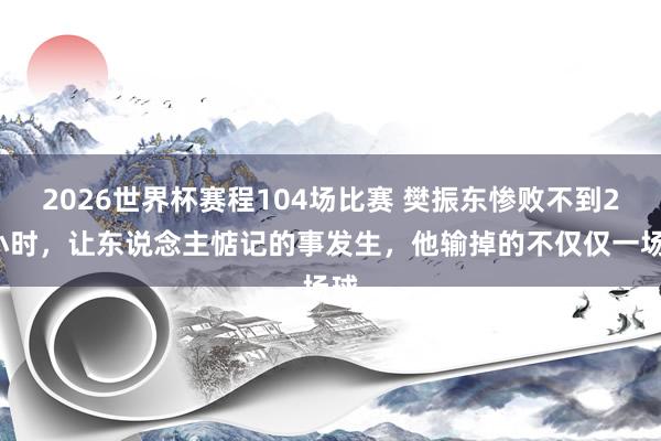 2026世界杯赛程104场比赛 樊振东惨败不到24小时，让东说念主惦记的事发生，他输掉的不仅仅一场球