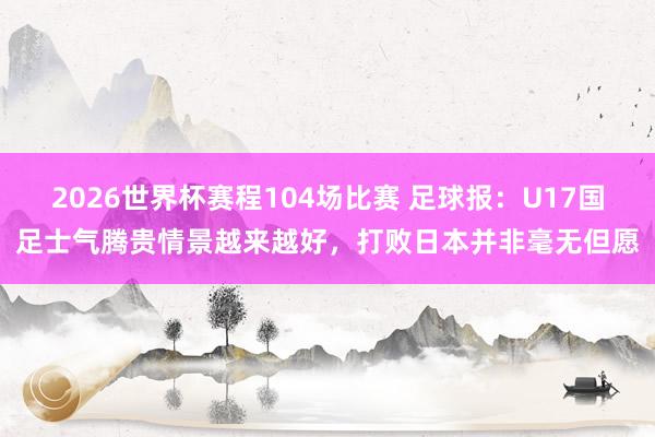 2026世界杯赛程104场比赛 足球报：U17国足士气腾贵情景越来越好，打败日本并非毫无但愿