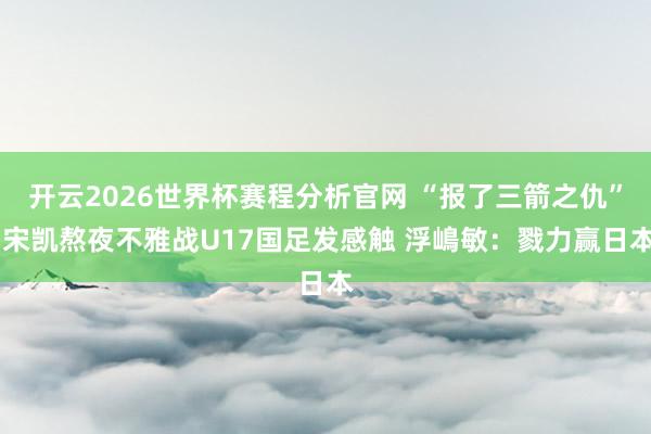 开云2026世界杯赛程分析官网 “报了三箭之仇” 宋凯熬夜不雅战U17国足发感触 浮嶋敏：戮力赢日本