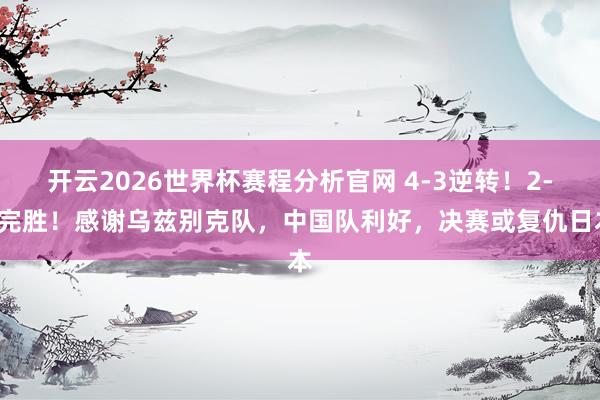 开云2026世界杯赛程分析官网 4-3逆转！2-0完胜！感谢乌兹别克队，中国队利好，决赛或复仇日本