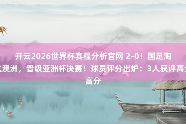 开云2026世界杯赛程分析官网 2-0！国足淘汰澳洲，晋级亚洲杯决赛！球员评分出炉：3人获评高分