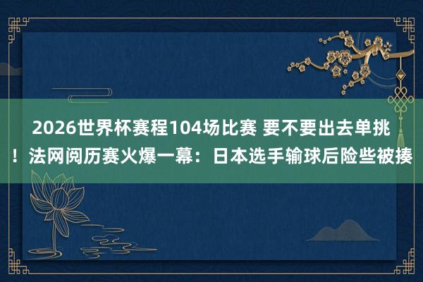 2026世界杯赛程104场比赛 要不要出去单挑！法网阅历赛火爆一幕：日本选手输球后险些被揍