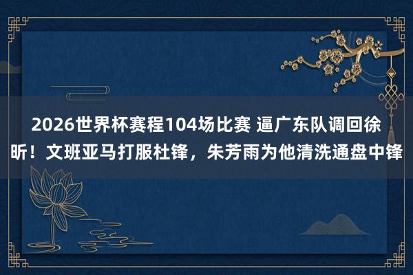 2026世界杯赛程104场比赛 逼广东队调回徐昕！文班亚马打服杜锋，朱芳雨为他清洗通盘中锋