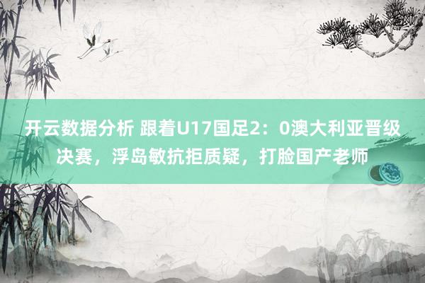 开云数据分析 跟着U17国足2：0澳大利亚晋级决赛，浮岛敏抗拒质疑，打脸国产老师