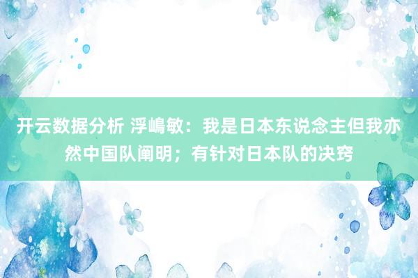 开云数据分析 浮嶋敏：我是日本东说念主但我亦然中国队阐明；有针对日本队的决窍