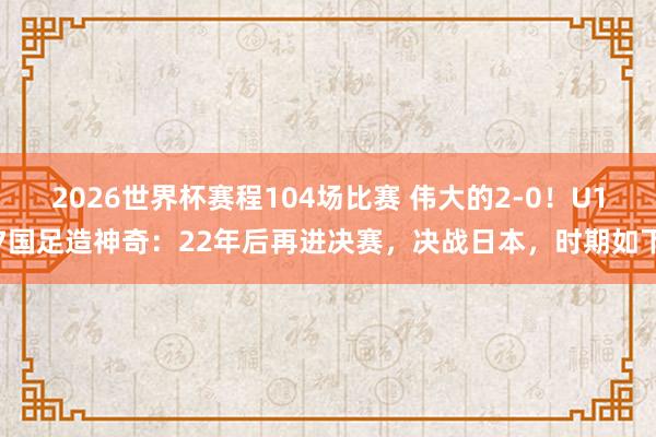 2026世界杯赛程104场比赛 伟大的2-0！U17国足造神奇：22年后再进决赛，决战日本，时期如下