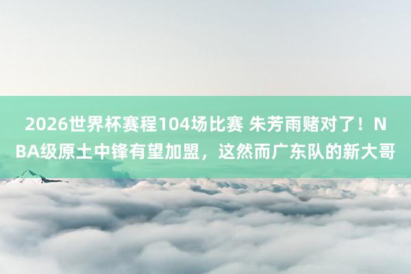 2026世界杯赛程104场比赛 朱芳雨赌对了！NBA级原土中锋有望加盟，这然而广东队的新大哥