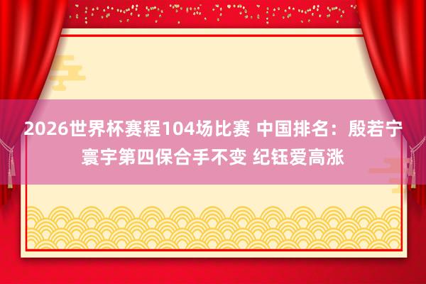 2026世界杯赛程104场比赛 中国排名：殷若宁寰宇第四保合手不变 纪钰爱高涨