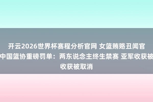 开云2026世界杯赛程分析官网 女篮贿赂丑闻官宣！中国篮协重磅罚单：两东说念主终生禁赛 亚军收获被取消