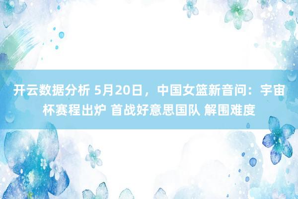 开云数据分析 5月20日，中国女篮新音问：宇宙杯赛程出炉 首战好意思国队 解围难度