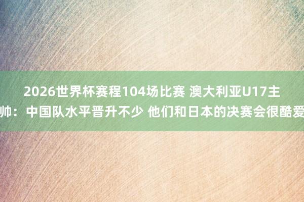 2026世界杯赛程104场比赛 澳大利亚U17主帅：中国队水平晋升不少 他们和日本的决赛会很酷爱