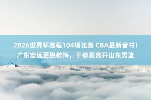 2026世界杯赛程104场比赛 CBA最新音书！广东宏远更换教悔，于德豪离开山东男篮