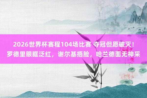 2026世界杯赛程104场比赛 夺冠但愿破灭！罗德里眼眶泛红，谢尔基捂脸，哈兰德面无神采