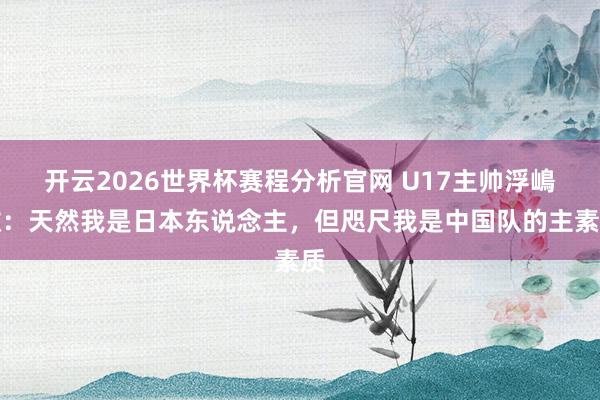 开云2026世界杯赛程分析官网 U17主帅浮嶋敏：天然我是日本东说念主，但咫尺我是中国队的主素质