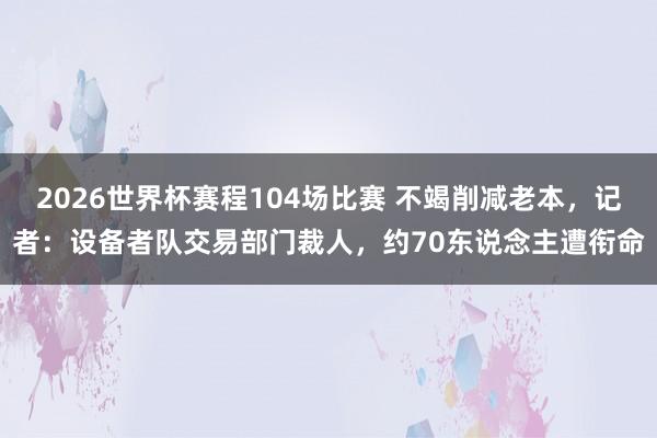 2026世界杯赛程104场比赛 不竭削减老本，记者：设备者队交易部门裁人，约70东说念主遭衔命