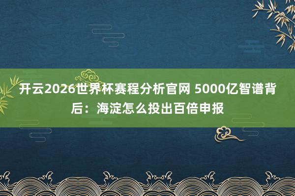 开云2026世界杯赛程分析官网 5000亿智谱背后：海淀怎么投出百倍申报