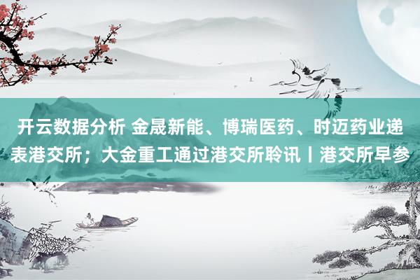 开云数据分析 金晟新能、博瑞医药、时迈药业递表港交所；大金重工通过港交所聆讯丨港交所早参