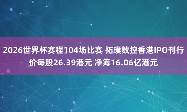 2026世界杯赛程104场比赛 拓璞数控香港IPO刊行价每股26.39港元 净筹16.06亿港元