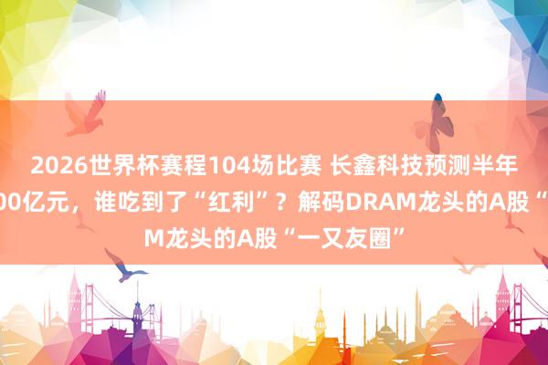 2026世界杯赛程104场比赛 长鑫科技预测半年营收超1100亿元，谁吃到了“红利”？解码DRAM龙头的A股“一又友圈”