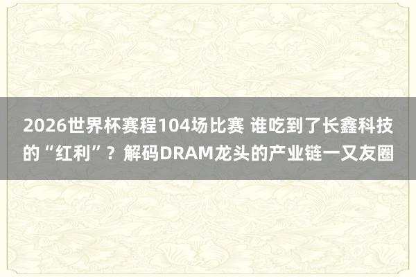 2026世界杯赛程104场比赛 谁吃到了长鑫科技的“红利”？解码DRAM龙头的产业链一又友圈