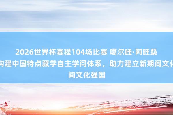 2026世界杯赛程104场比赛 噶尔哇·阿旺桑波：构建中国特点藏学自主学问体系，助力建立新期间文化强国