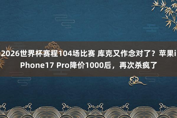 2026世界杯赛程104场比赛 库克又作念对了？苹果iPhone17 Pro降价1000后，再次杀疯了