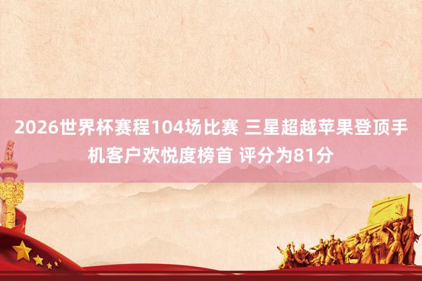 2026世界杯赛程104场比赛 三星超越苹果登顶手机客户欢悦度榜首 评分为81分