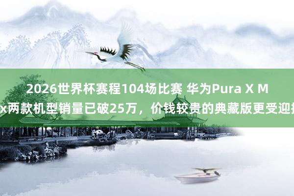 2026世界杯赛程104场比赛 华为Pura X Max两款机型销量已破25万，价钱较贵的典藏版更受迎接