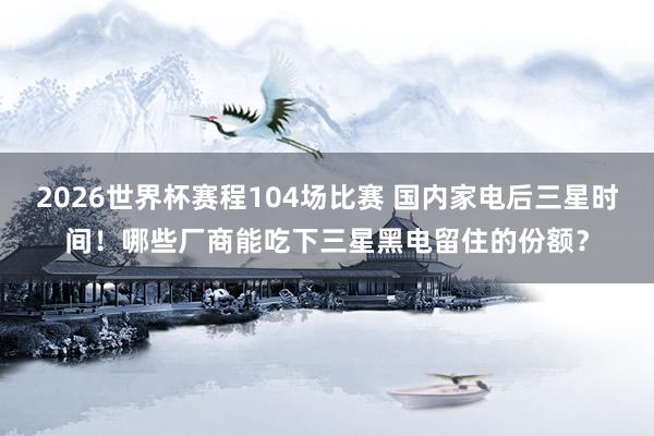2026世界杯赛程104场比赛 国内家电后三星时间！哪些厂商能吃下三星黑电留住的份额？