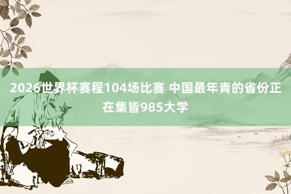 2026世界杯赛程104场比赛 中国最年青的省份正在集皆985大学