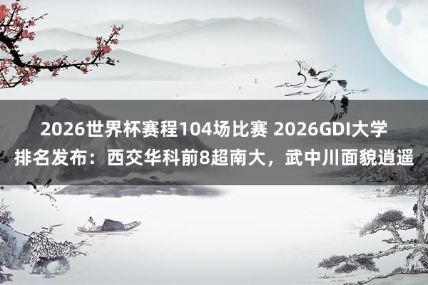 2026世界杯赛程104场比赛 2026GDI大学排名发布：西交华科前8超南大，武中川面貌逍遥