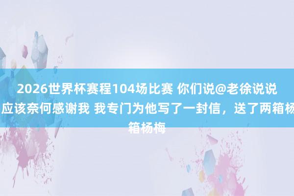 2026世界杯赛程104场比赛 你们说@老徐说说念 应该奈何感谢我 我专门为他写了一封信，送了两箱杨梅