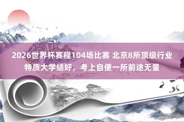 2026世界杯赛程104场比赛 北京8所顶级行业特质大学结好，考上自便一所前途无量