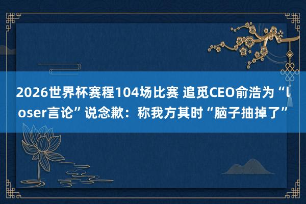 2026世界杯赛程104场比赛 追觅CEO俞浩为“loser言论”说念歉：称我方其时“脑子抽掉了”