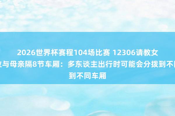 2026世界杯赛程104场比赛 12306请教女童座位与母亲隔8节车厢：多东谈主出行时可能会分拨到不同车厢