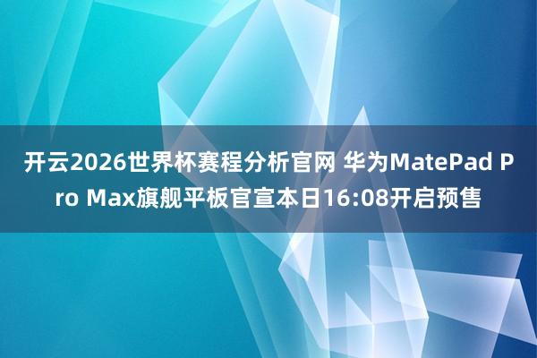开云2026世界杯赛程分析官网 华为MatePad Pro Max旗舰平板官宣本日16:08开启预售