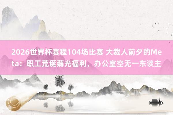 2026世界杯赛程104场比赛 大裁人前夕的Meta：职工荒诞薅光福利，办公室空无一东谈主