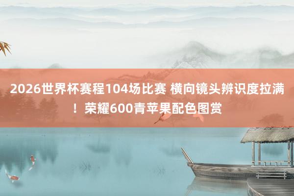 2026世界杯赛程104场比赛 横向镜头辨识度拉满！荣耀600青苹果配色图赏