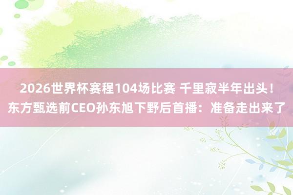 2026世界杯赛程104场比赛 千里寂半年出头！东方甄选前CEO孙东旭下野后首播：准备走出来了