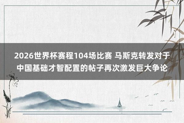 2026世界杯赛程104场比赛 马斯克转发对于中国基础才智配置的帖子再次激发巨大争论
