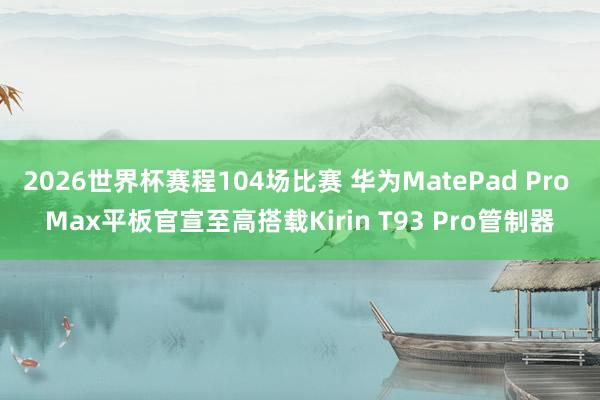 2026世界杯赛程104场比赛 华为MatePad Pro Max平板官宣至高搭载Kirin T93 Pro管制器